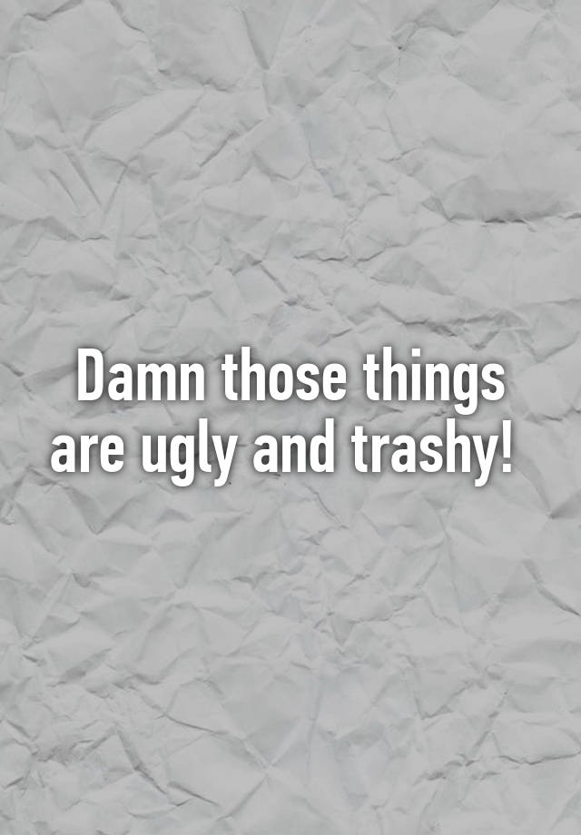 Damn Those Things Are Ugly And Trashy
