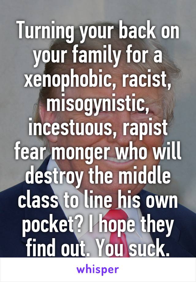 Turning your back on your family for a xenophobic, racist, misogynistic, incestuous, rapist fear monger who will destroy the middle class to line his own pocket? I hope they find out. You suck.