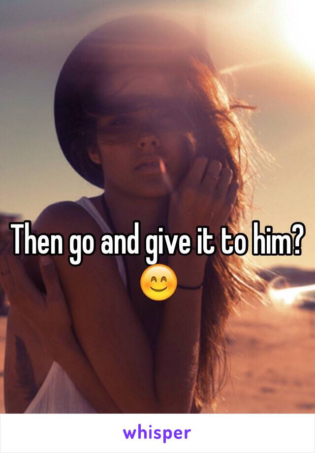 Then go and give it to him? 😊