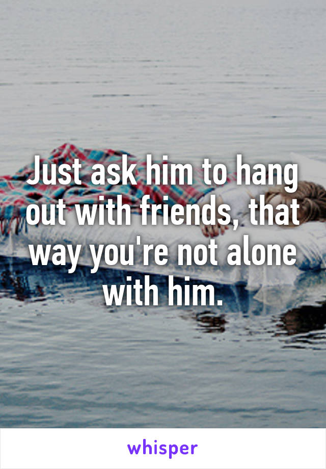 Just ask him to hang out with friends, that way you're not alone with him.