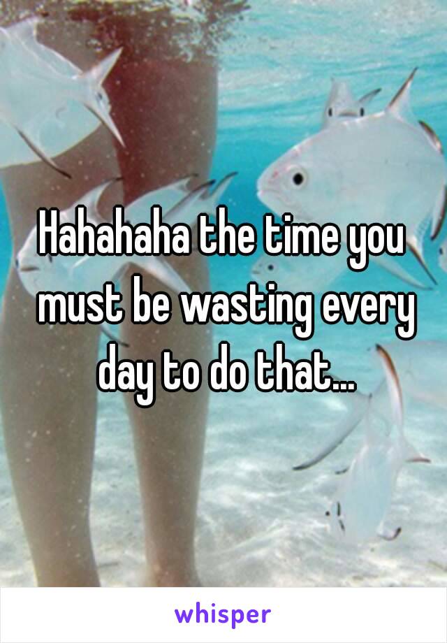 Hahahaha the time you must be wasting every day to do that...