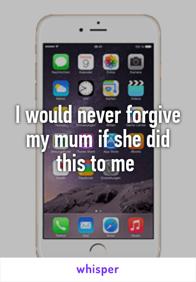I would never forgive my mum if she did this to me 