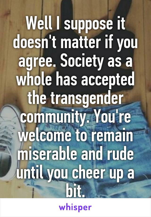 Well I suppose it doesn't matter if you agree. Society as a whole has accepted the transgender community. You're welcome to remain miserable and rude until you cheer up a bit.