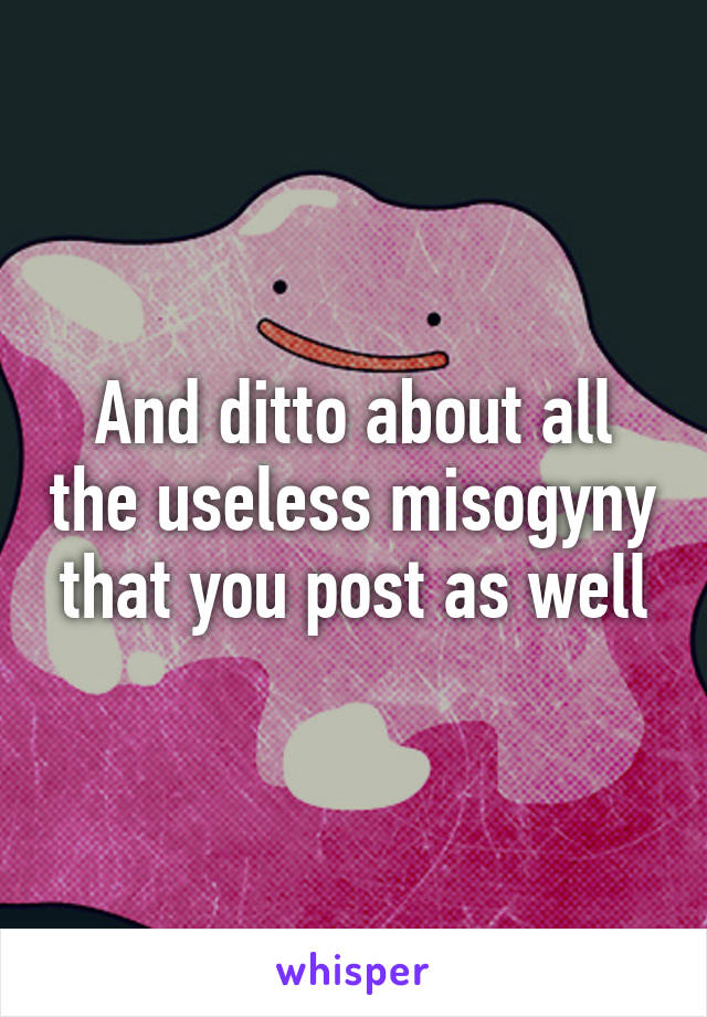 And ditto about all the useless misogyny that you post as well