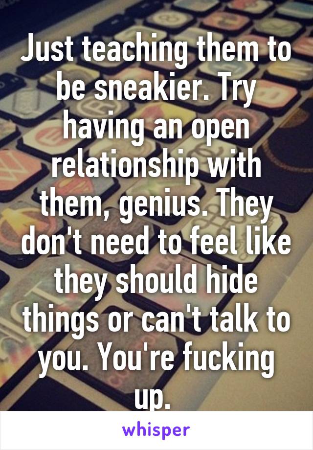 Just teaching them to be sneakier. Try having an open relationship with them, genius. They don't need to feel like they should hide things or can't talk to you. You're fucking up. 