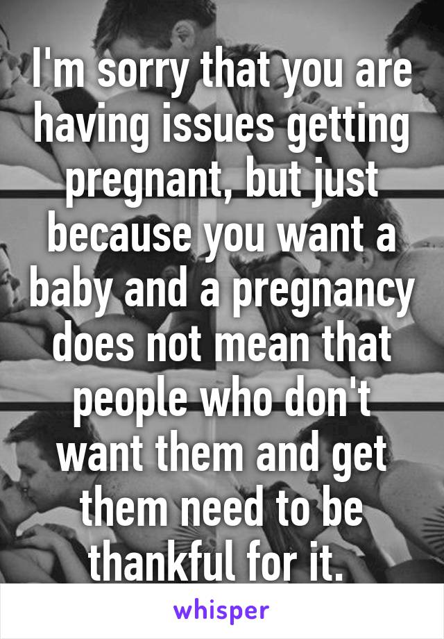 I'm sorry that you are having issues getting pregnant, but just because you want a baby and a pregnancy does not mean that people who don't want them and get them need to be thankful for it. 