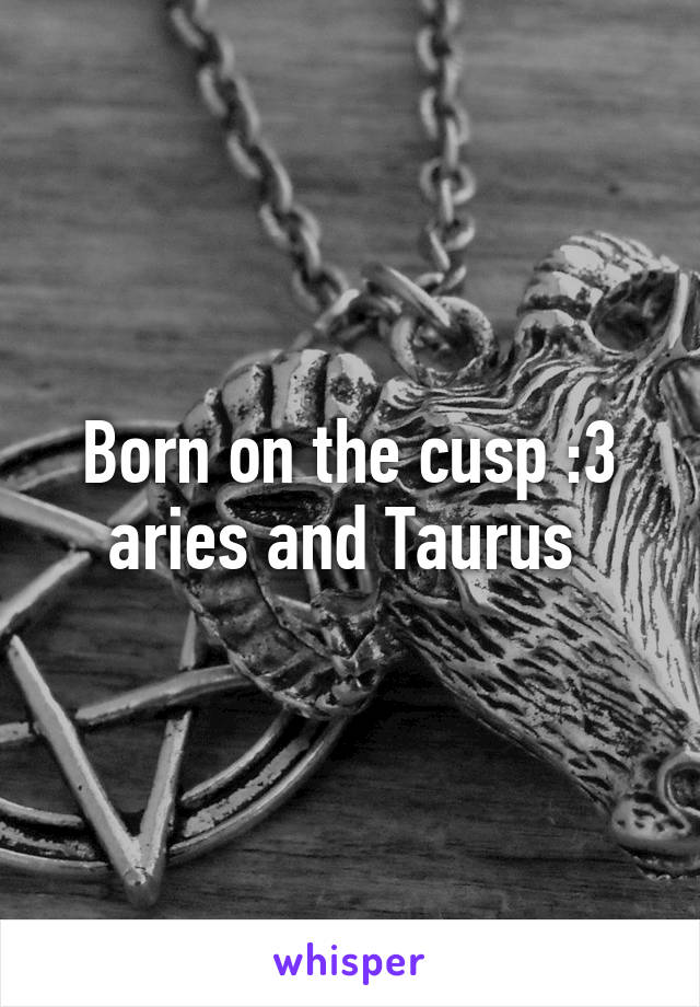 Born on the cusp :3 aries and Taurus 