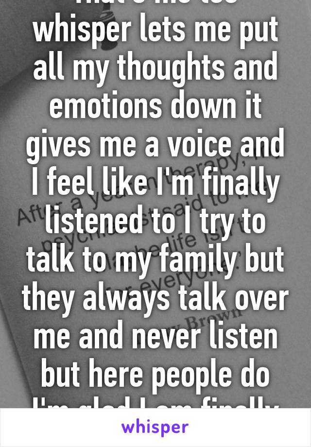 That's me too whisper lets me put all my thoughts and emotions down it gives me a voice and I feel like I'm finally listened to I try to talk to my family but they always talk over me and never listen but here people do I'm glad I am finally heard!