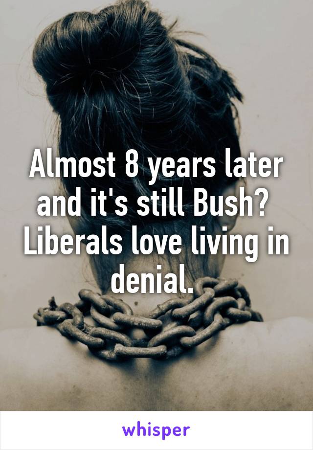 Almost 8 years later and it's still Bush?  Liberals love living in denial. 