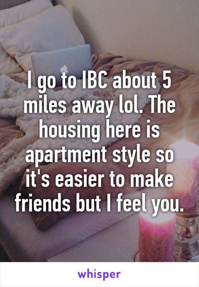 I go to IBC about 5 miles away lol. The housing here is apartment style so it's easier to make friends but I feel you.