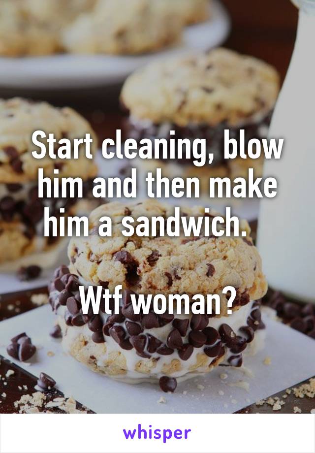 Start cleaning, blow him and then make him a sandwich.   

Wtf woman?