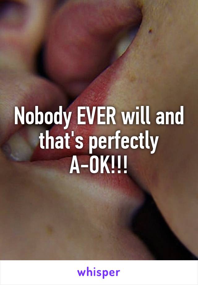 Nobody EVER will and that's perfectly A-OK!!!