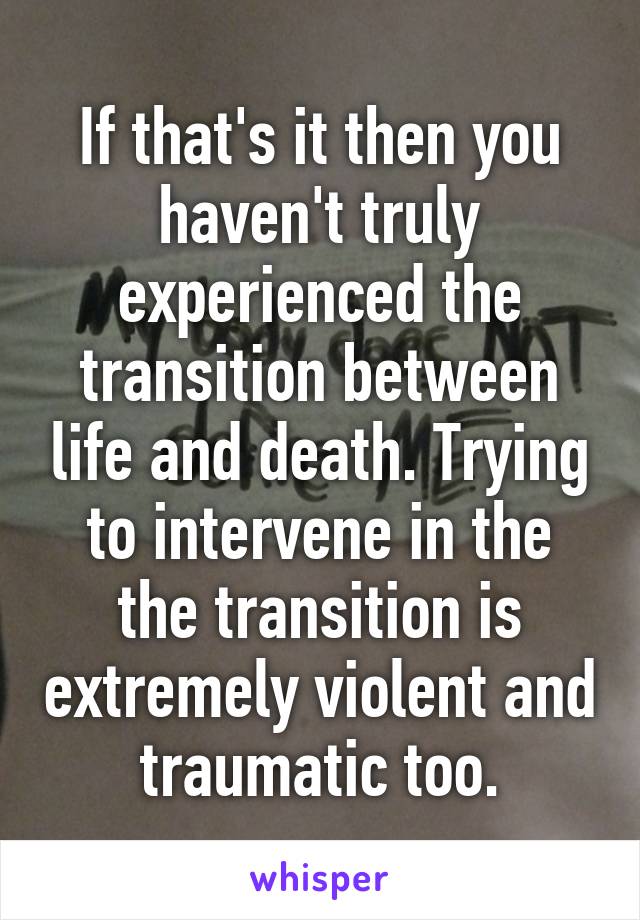 If that's it then you haven't truly experienced the transition between life and death. Trying to intervene in the the transition is extremely violent and traumatic too.