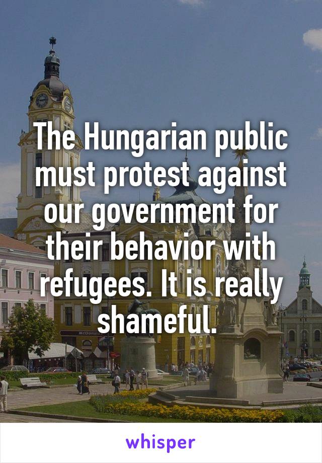 The Hungarian public must protest against our government for their behavior with refugees. It is really shameful. 