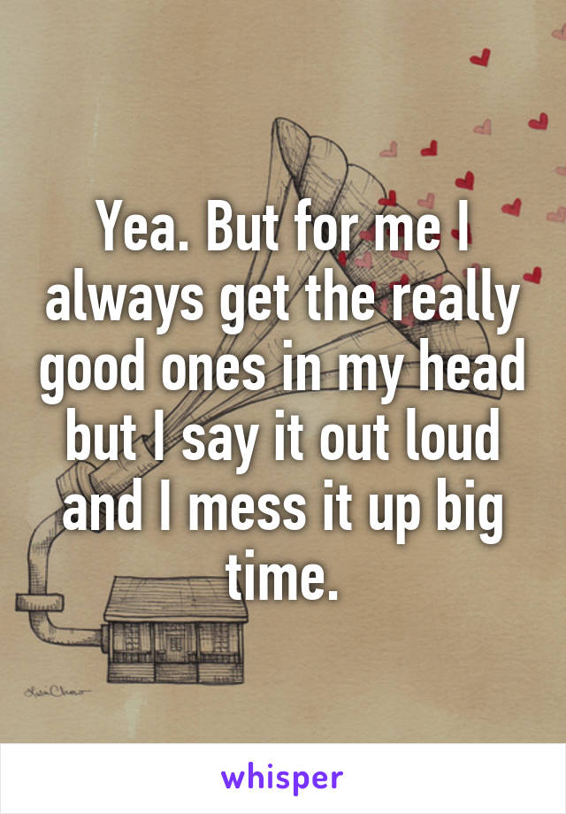 Yea. But for me I always get the really good ones in my head but I say it out loud and I mess it up big time.