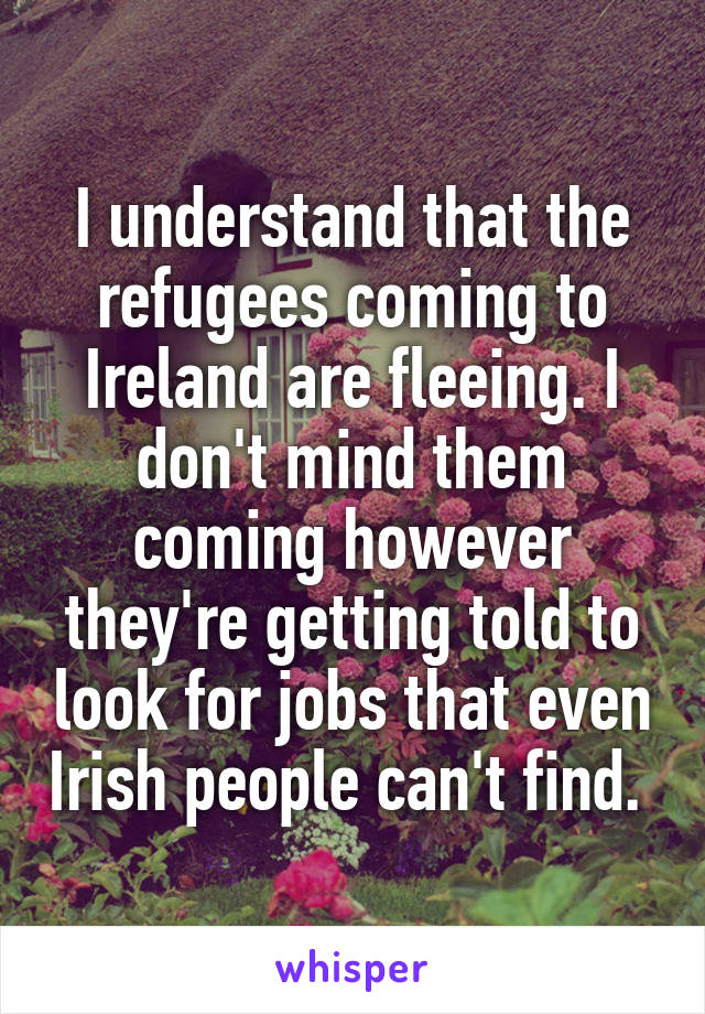 I understand that the refugees coming to Ireland are fleeing. I don't mind them coming however they're getting told to look for jobs that even Irish people can't find. 