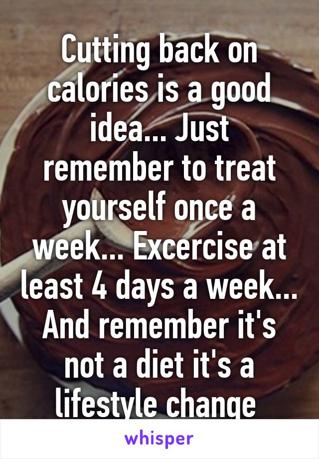 Cutting back on calories is a good idea... Just remember to treat yourself once a week... Excercise at least 4 days a week... And remember it's not a diet it's a lifestyle change 