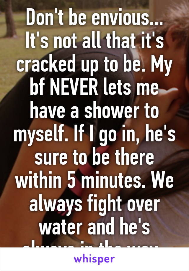 Don't be envious... It's not all that it's cracked up to be. My bf NEVER lets me have a shower to myself. If I go in, he's sure to be there within 5 minutes. We always fight over water and he's always in the way. 