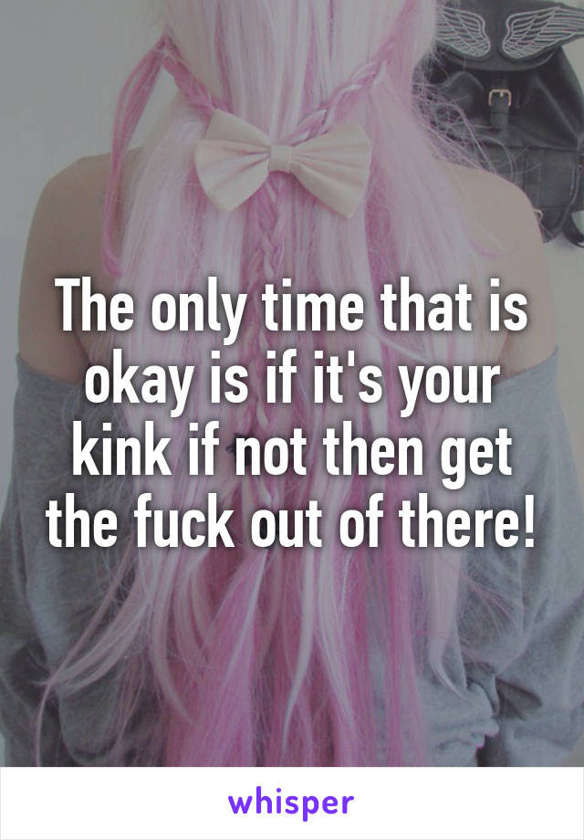 The only time that is okay is if it's your kink if not then get the fuck out of there!