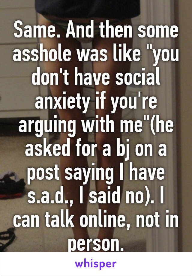 Same. And then some asshole was like "you don't have social anxiety if you're arguing with me"(he asked for a bj on a post saying I have s.a.d., I said no). I can talk online, not in person.