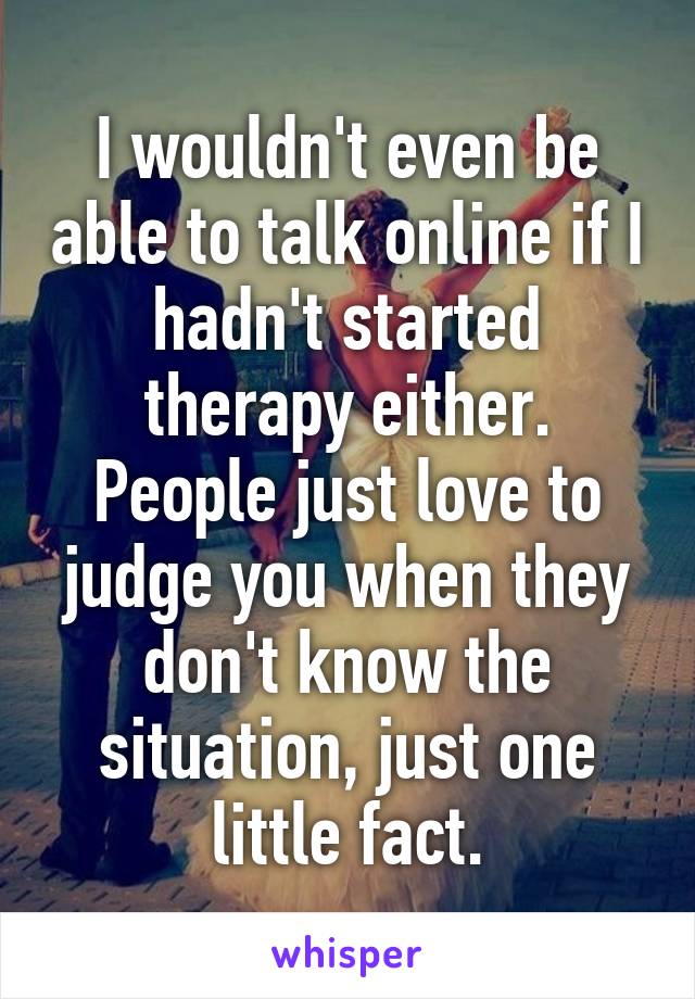 I wouldn't even be able to talk online if I hadn't started therapy either. People just love to judge you when they don't know the situation, just one little fact.