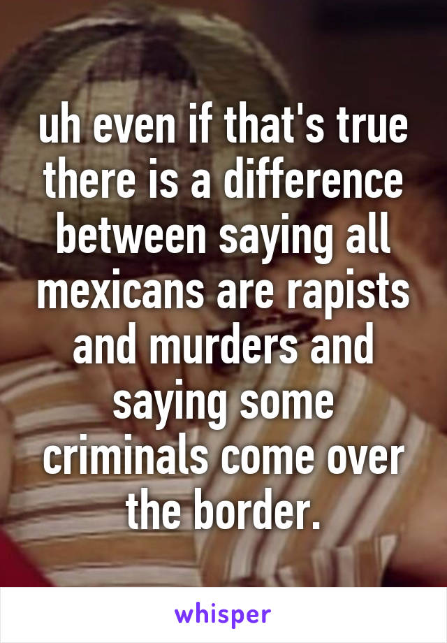 uh even if that's true there is a difference between saying all mexicans are rapists and murders and saying some criminals come over the border.
