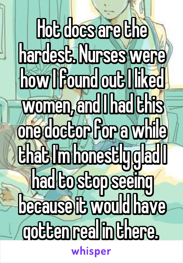 Hot docs are the hardest. Nurses were how I found out I liked women, and I had this one doctor for a while that I'm honestly glad I had to stop seeing because it would have gotten real in there. 