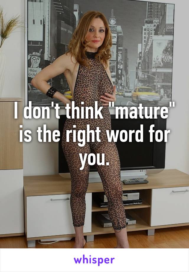 I don't think "mature" is the right word for you.