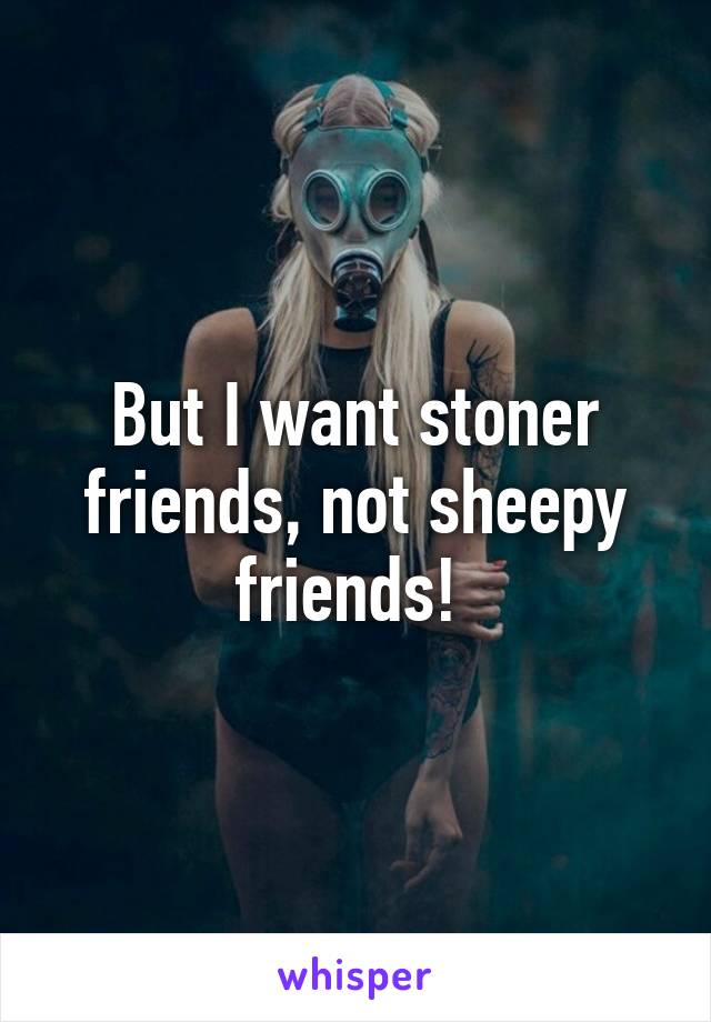 But I want stoner friends, not sheepy friends! 