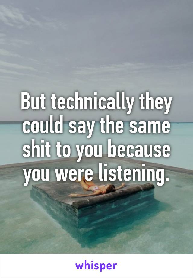 But technically they could say the same shit to you because you were listening.