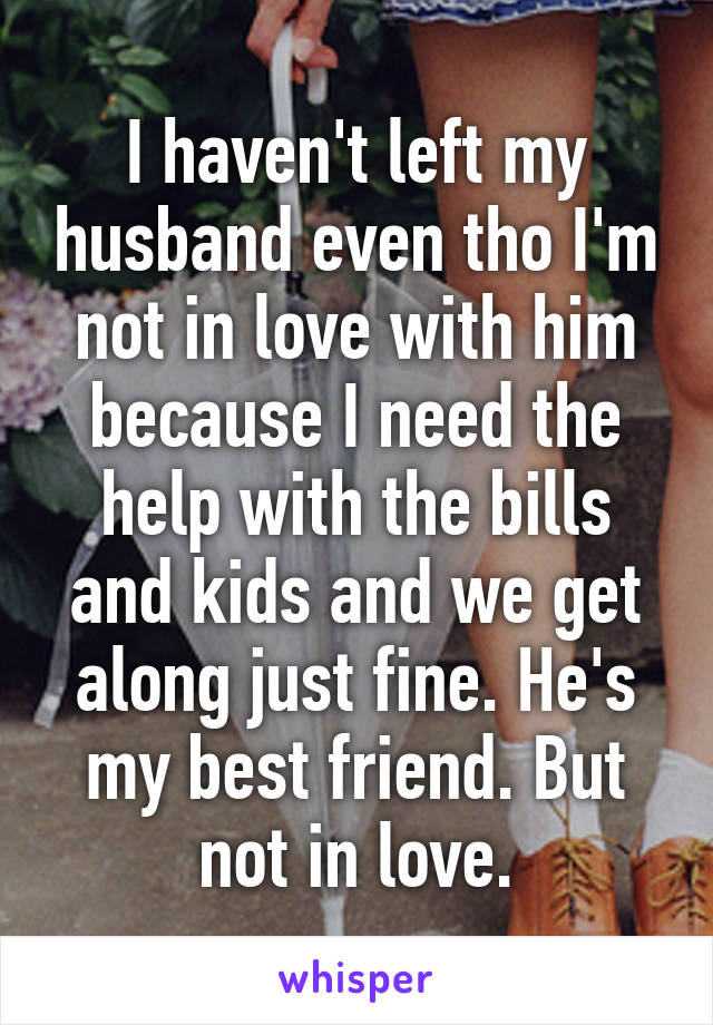 I haven't left my husband even tho I'm not in love with him because I need the help with the bills and kids and we get along just fine. He's my best friend. But not in love.