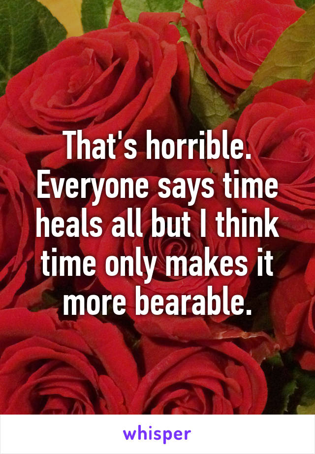 That's horrible. Everyone says time heals all but I think time only makes it more bearable.