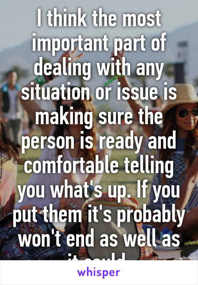 I think the most important part of dealing with any situation or issue is making sure the person is ready and comfortable telling you what's up. If you put them it's probably won't end as well as it could 