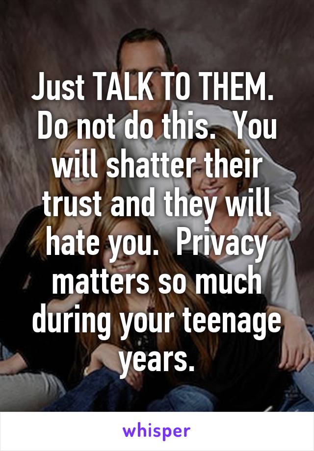 Just TALK TO THEM.  Do not do this.  You will shatter their trust and they will hate you.  Privacy matters so much during your teenage years.