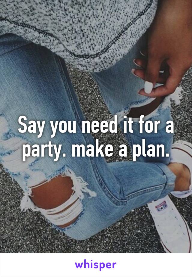 Say you need it for a party. make a plan.