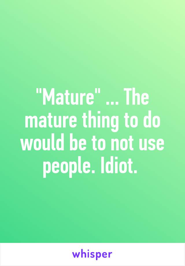 "Mature" ... The mature thing to do would be to not use people. Idiot. 
