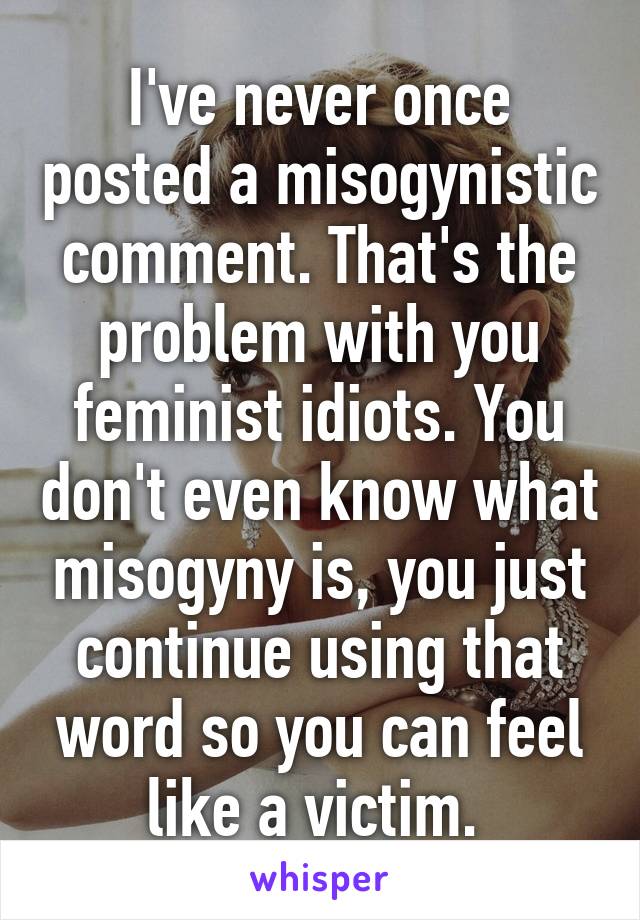 I've never once posted a misogynistic comment. That's the problem with you feminist idiots. You don't even know what misogyny is, you just continue using that word so you can feel like a victim. 