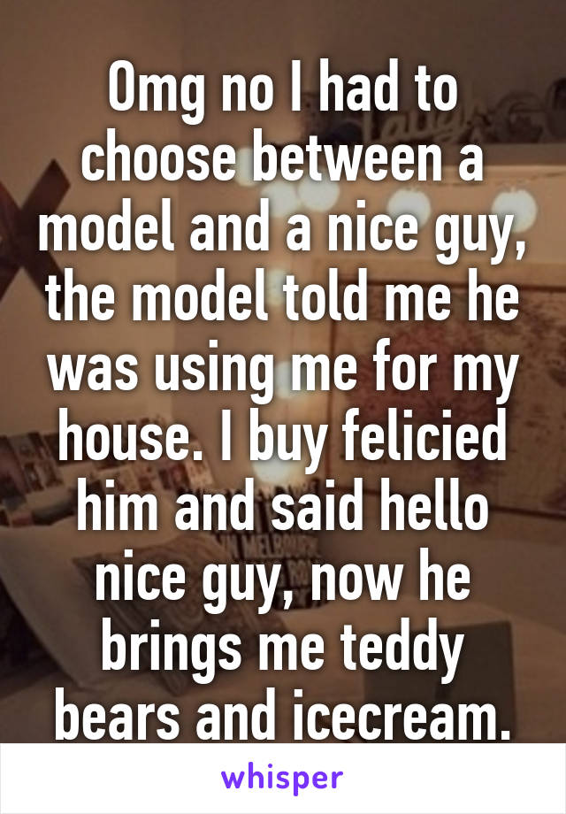 Omg no I had to choose between a model and a nice guy, the model told me he was using me for my house. I buy felicied him and said hello nice guy, now he brings me teddy bears and icecream.