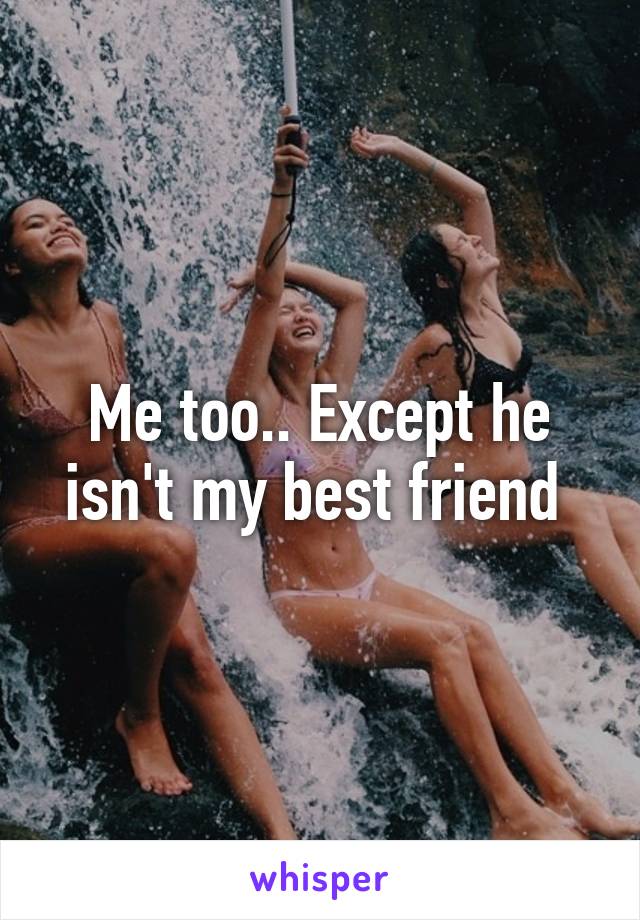 Me too.. Except he isn't my best friend 