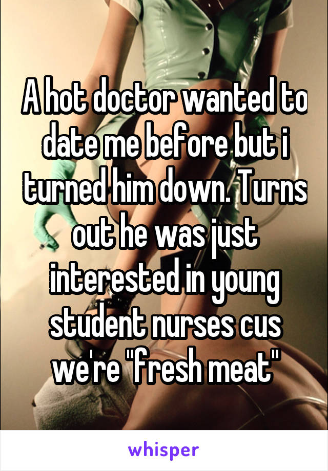 A hot doctor wanted to date me before but i turned him down. Turns out he was just interested in young student nurses cus we're "fresh meat"