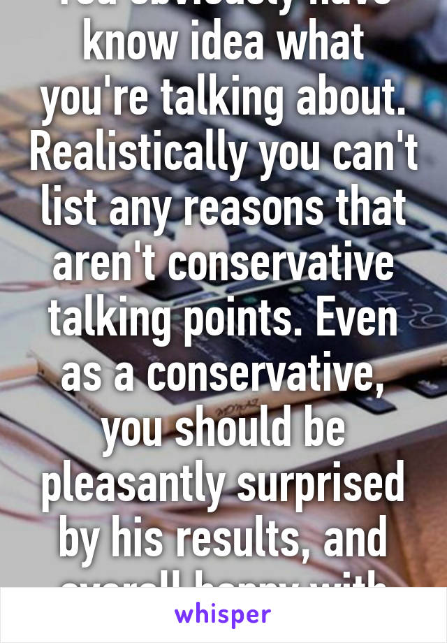 You obviously have know idea what you're talking about. Realistically you can't list any reasons that aren't conservative talking points. Even as a conservative, you should be pleasantly surprised by his results, and overall happy with him.