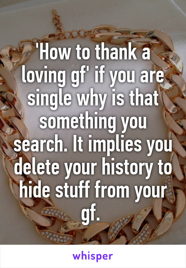 'How to thank a loving gf' if you are single why is that something you search. It implies you delete your history to hide stuff from your gf. 