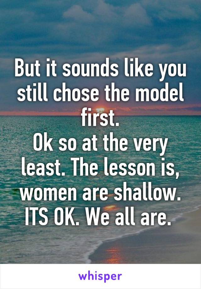 But it sounds like you still chose the model first.
Ok so at the very least. The lesson is, women are shallow. ITS OK. We all are. 