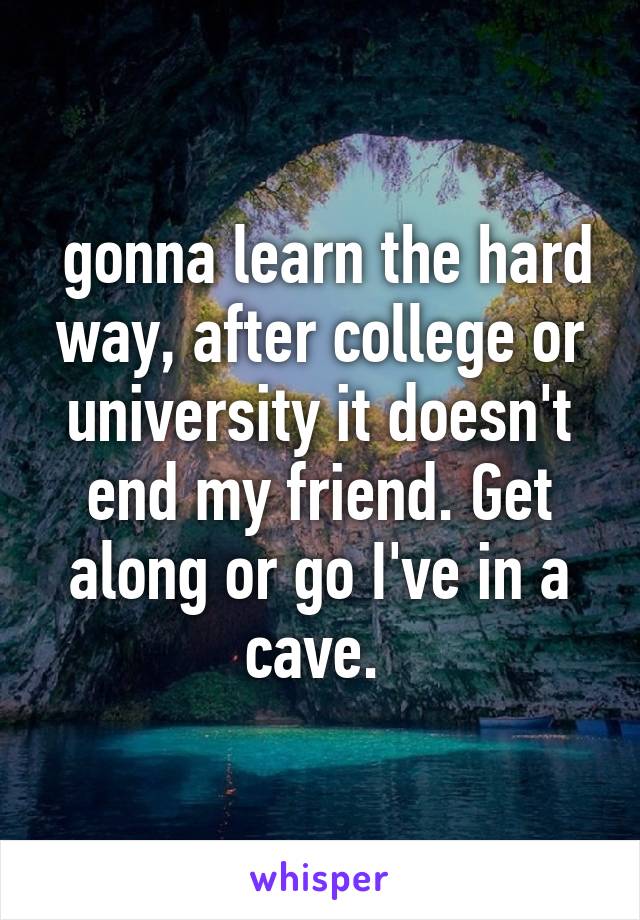 gonna learn the hard way, after college or university it doesn't end my friend. Get along or go I've in a cave. 