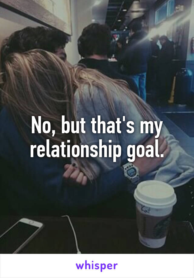 No, but that's my relationship goal.