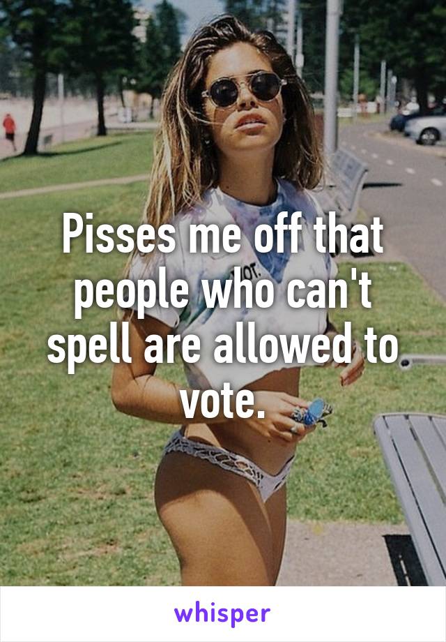Pisses me off that people who can't spell are allowed to vote.