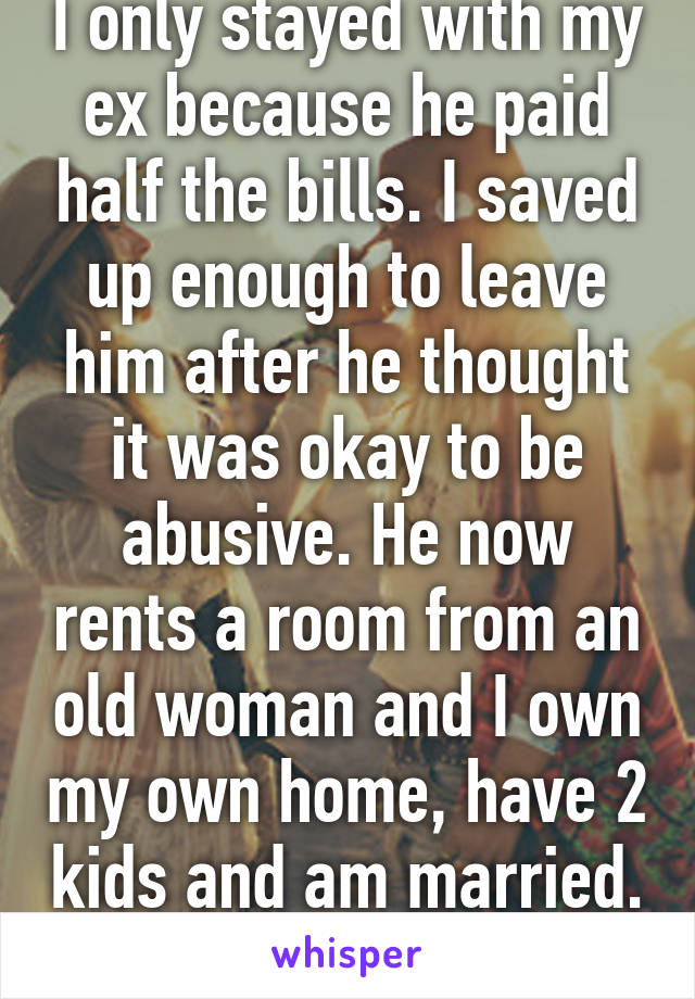 I only stayed with my ex because he paid half the bills. I saved up enough to leave him after he thought it was okay to be abusive. He now rents a room from an old woman and I own my own home, have 2 kids and am married. I win asshole 