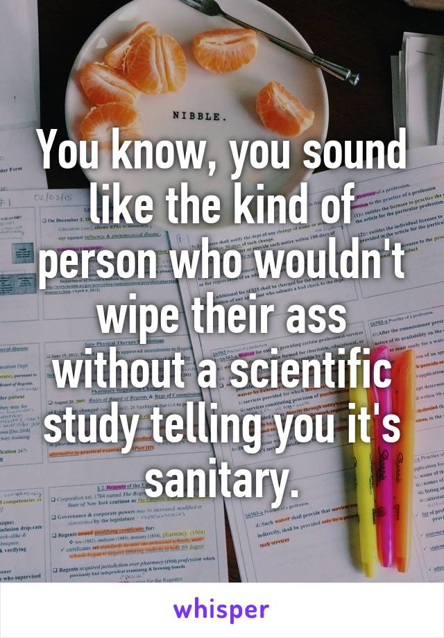 You know, you sound like the kind of person who wouldn't wipe their ass without a scientific study telling you it's sanitary.