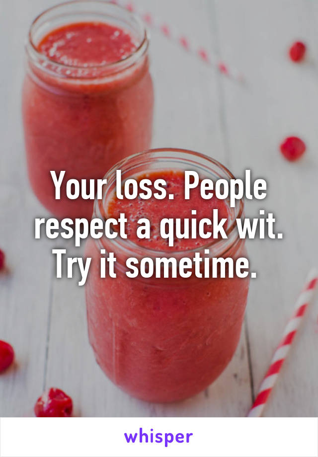 Your loss. People respect a quick wit. Try it sometime. 