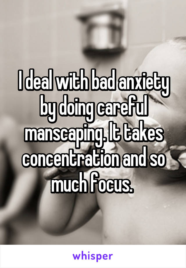 I deal with bad anxiety by doing careful manscaping. It takes concentration and so much focus. 